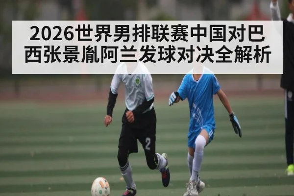 2026世界男排联赛中国对巴西张景胤阿兰发球对决全解析